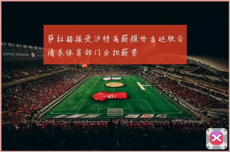 萨拉赫接受沙特高薪报价吉达联合请求体育部门分担薪资