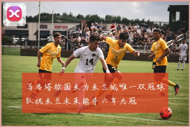 马洛塔称国米为米兰城唯一双冠球队祝米兰未来能夺六年九冠