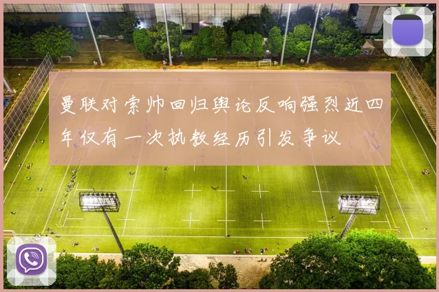 曼联对索帅回归舆论反响强烈近四年仅有一次执教经历引发争议