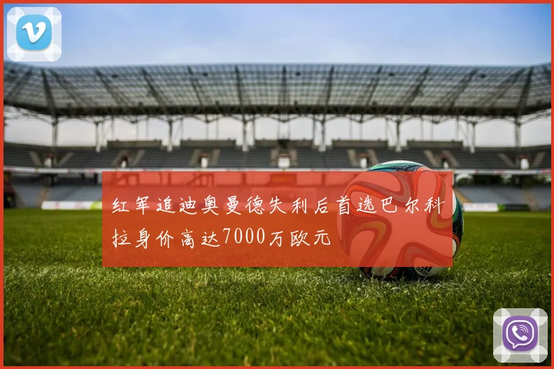 红军追迪奥曼德失利后首选巴尔科拉身价高达7000万欧元