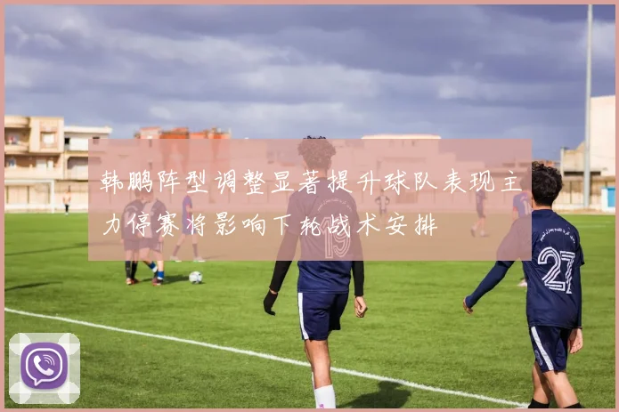 韩鹏阵型调整显著提升球队表现主力停赛将影响下轮战术安排