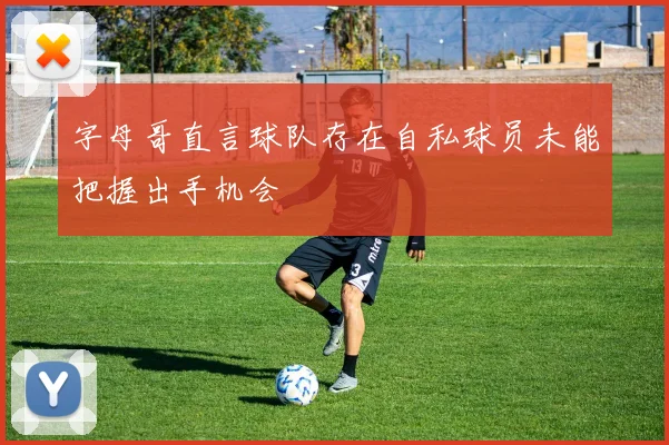 字母哥直言球队存在自私球员未能把握出手机会