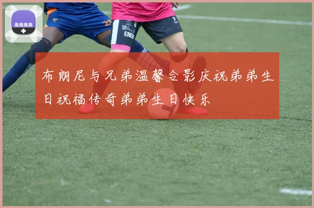 布朗尼与兄弟温馨合影庆祝弟弟生日祝福传奇弟弟生日快乐