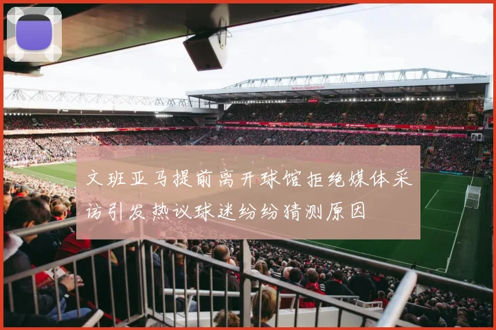 文班亚马提前离开球馆拒绝媒体采访引发热议球迷纷纷猜测原因