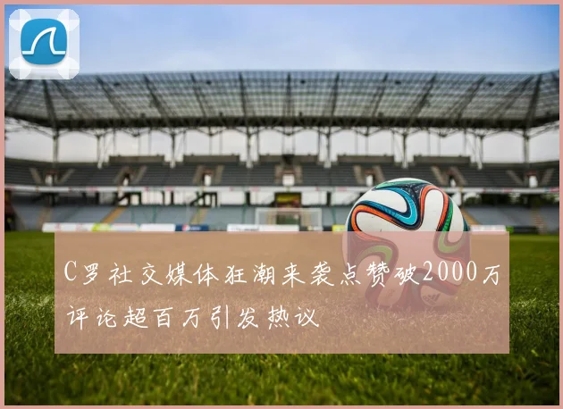 C罗社交媒体狂潮来袭点赞破2000万评论超百万引发热议