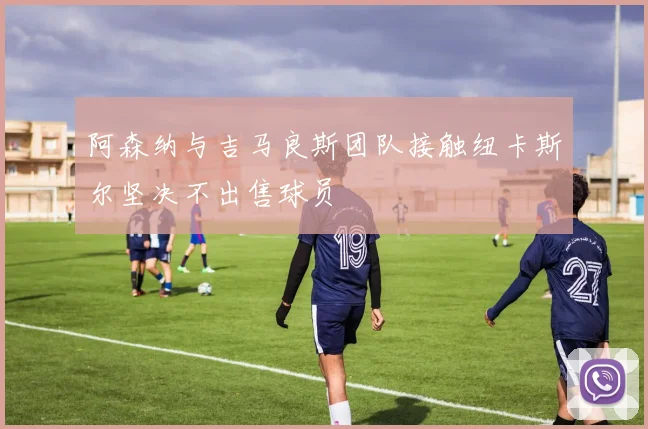 阿森纳与吉马良斯团队接触纽卡斯尔坚决不出售球员