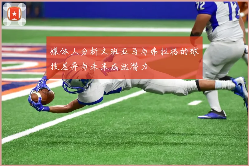 媒体人分析文班亚马与弗拉格的球技差异与未来成就潜力