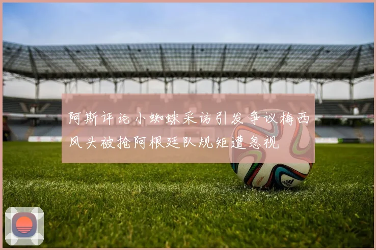 阿斯评论小蜘蛛采访引发争议梅西风头被抢阿根廷队规矩遭忽视