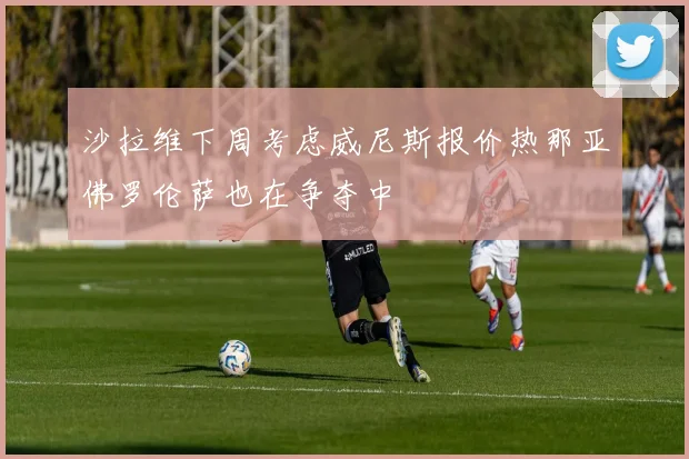 沙拉维下周考虑威尼斯报价热那亚佛罗伦萨也在争夺中