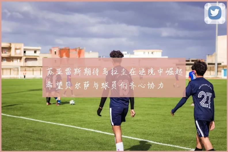 苏亚雷斯期待乌拉圭在逆境中崛起希望贝尔萨与球员们齐心协力