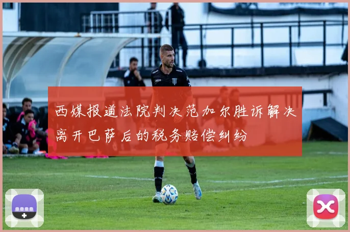 西媒报道法院判决范加尔胜诉解决离开巴萨后的税务赔偿纠纷