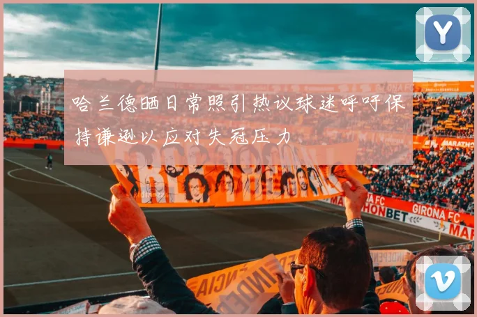 哈兰德晒日常照引热议球迷呼吁保持谦逊以应对失冠压力