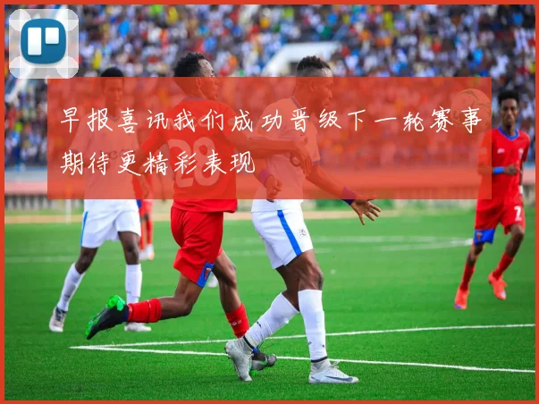 早报喜讯我们成功晋级下一轮赛事期待更精彩表现