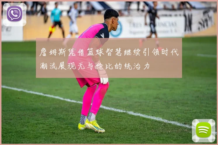 詹姆斯凭借篮球智慧继续引领时代潮流展现无与伦比的统治力