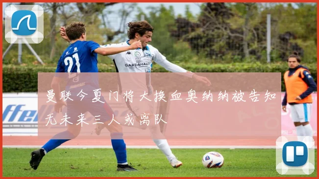 曼联今夏门将大换血奥纳纳被告知无未来三人或离队