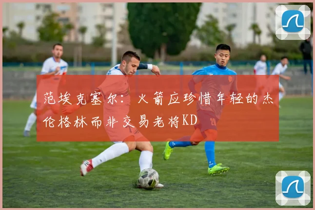 范埃克塞尔：火箭应珍惜年轻的杰伦格林而非交易老将KD