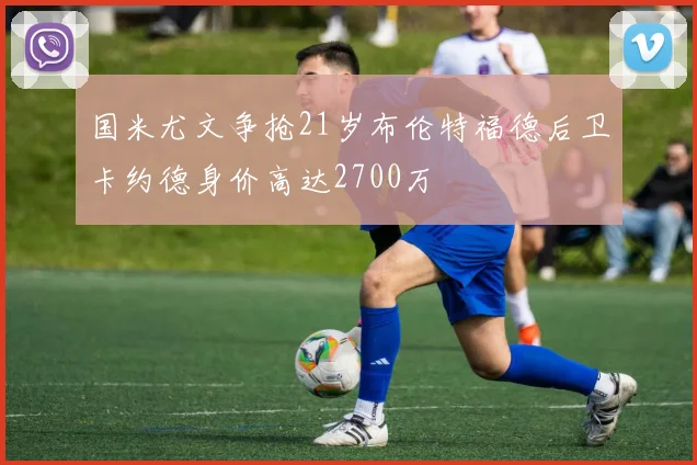 国米尤文争抢21岁布伦特福德后卫卡约德身价高达2700万