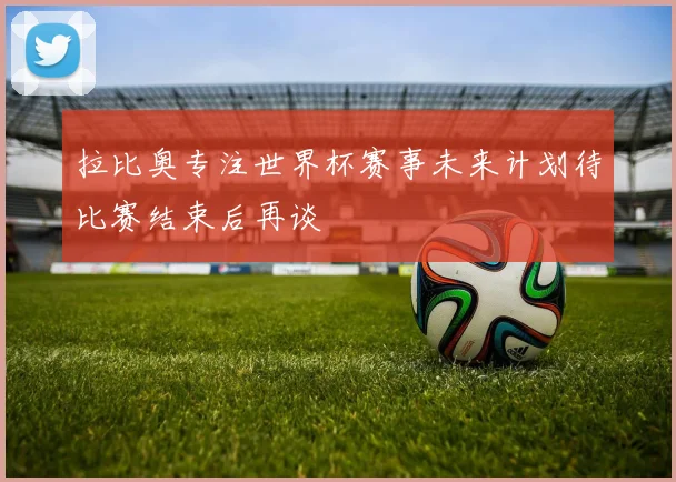 拉比奥专注世界杯赛事未来计划待比赛结束后再谈