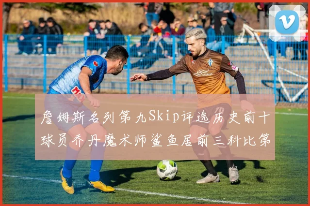 詹姆斯名列第九Skip评选历史前十球员乔丹魔术师鲨鱼居前三科比第七