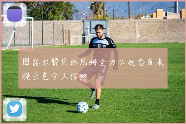 图赫尔赞贝林厄姆全力以赴态度表现出色令人信赖