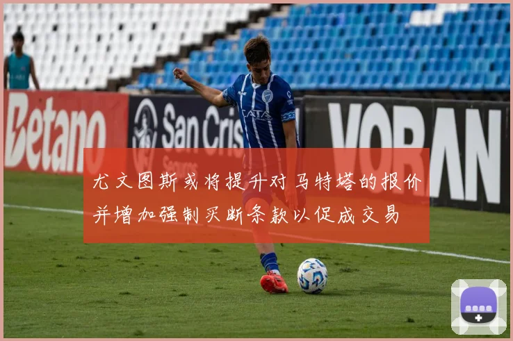 尤文图斯或将提升对马特塔的报价并增加强制买断条款以促成交易
