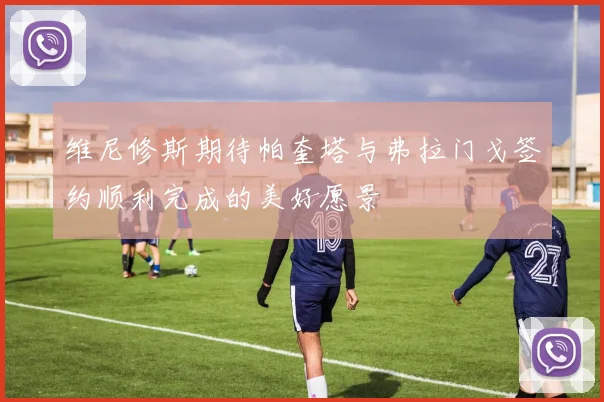 维尼修斯期待帕奎塔与弗拉门戈签约顺利完成的美好愿景