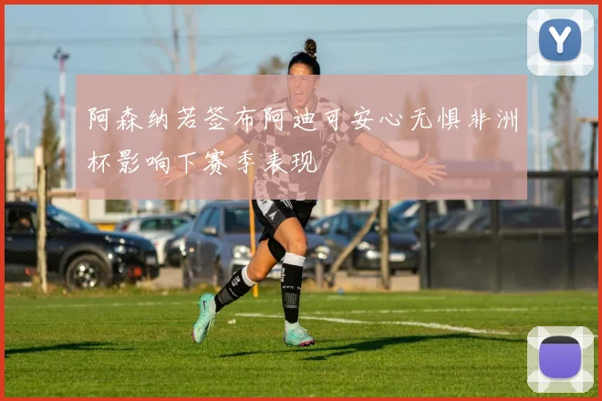 阿森纳若签布阿迪可安心无惧非洲杯影响下赛季表现