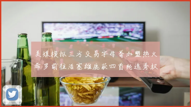 美媒模拟三方交易字母哥加盟热火希罗前往活塞雄鹿获四首轮选秀权与两次互换权